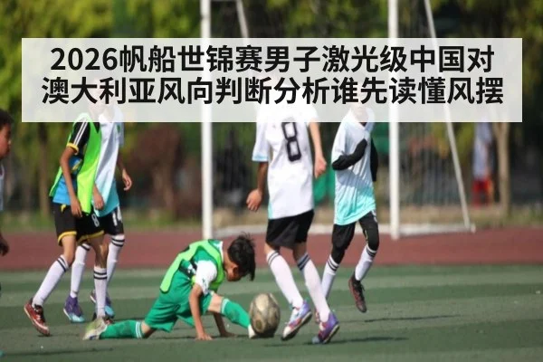 2026帆船世锦赛男子激光级中国对澳大利亚风向判断分析谁先读懂风摆（9Game）
