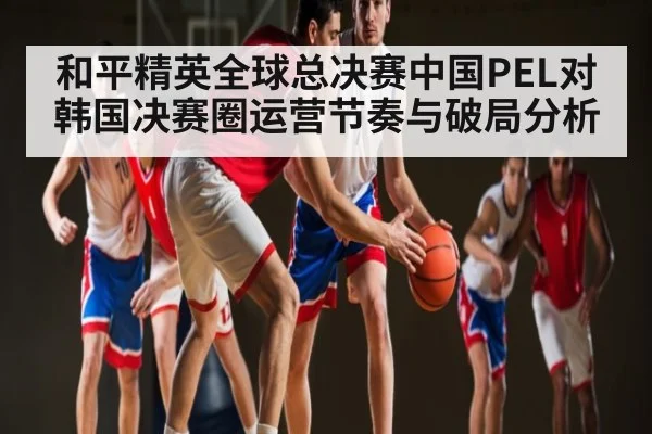 和平精英全球总决赛中国PEL对韩国决赛圈运营节奏与破局分析（9Game）